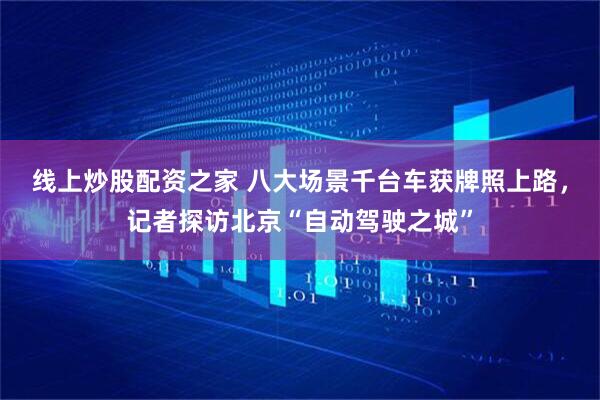 线上炒股配资之家 八大场景千台车获牌照上路,记者探访北京“自动驾驶之城”
