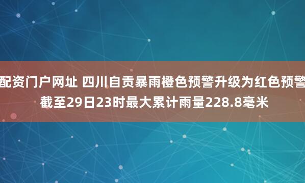配资门户网址 四川自贡暴雨橙色预警升级为红色预警 截至29日23时最大累计雨量228.8毫米