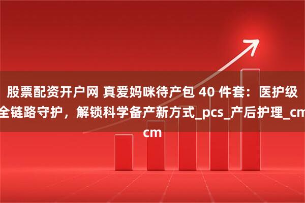 股票配资开户网 真爱妈咪待产包 40 件套：医护级全链路守护，解锁科学备产新方式_pcs_产后护理_cm