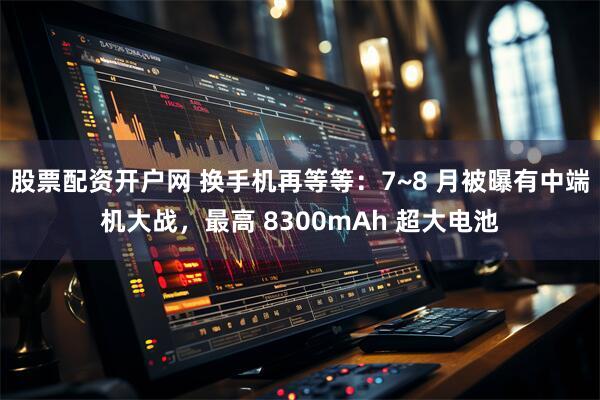 股票配资开户网 换手机再等等：7~8 月被曝有中端机大战，最高 8300mAh 超大电池