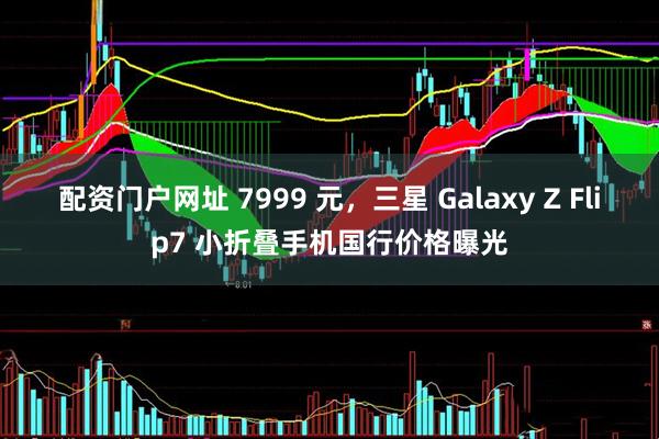 配资门户网址 7999 元，三星 Galaxy Z Flip7 小折叠手机国行价格曝光