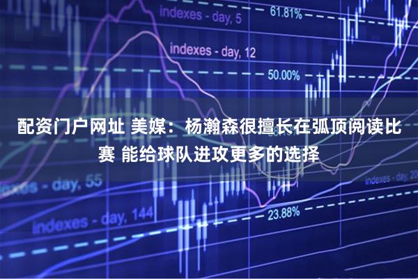 配资门户网址 美媒：杨瀚森很擅长在弧顶阅读比赛 能给球队进攻更多的选择