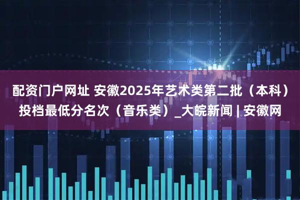 配资门户网址 安徽2025年艺术类第二批（本科）投档最低分名次（音乐类）_大皖新闻 | 安徽网