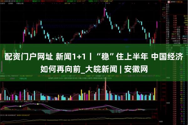 配资门户网址 新闻1+1丨“稳”住上半年 中国经济如何再向前_大皖新闻 | 安徽网