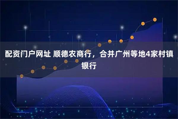 配资门户网址 顺德农商行，合并广州等地4家村镇银行