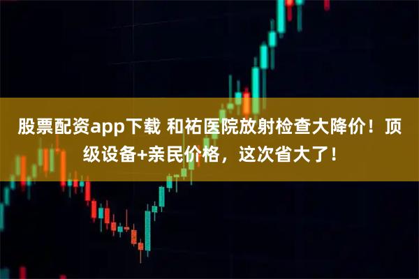 股票配资app下载 和祐医院放射检查大降价！顶级设备+亲民价格，这次省大了！