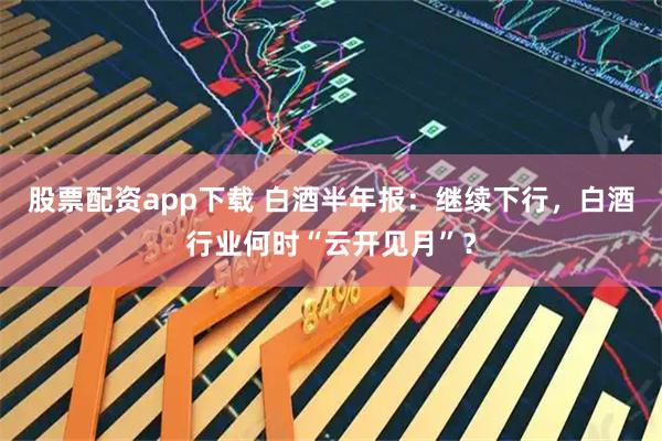 股票配资app下载 白酒半年报：继续下行，白酒行业何时“云开见月”？