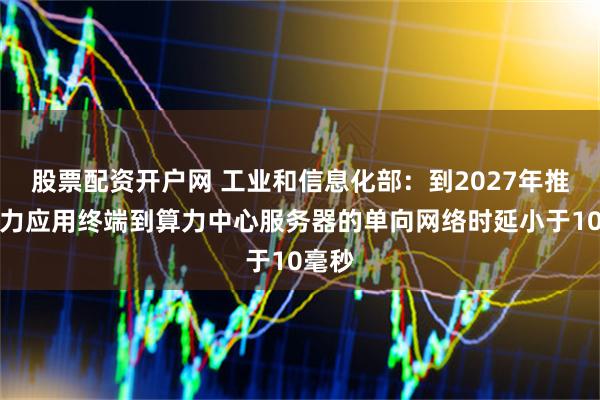 股票配资开户网 工业和信息化部：到2027年推动算力应用终端到算力中心服务器的单向网络时延小于10毫秒