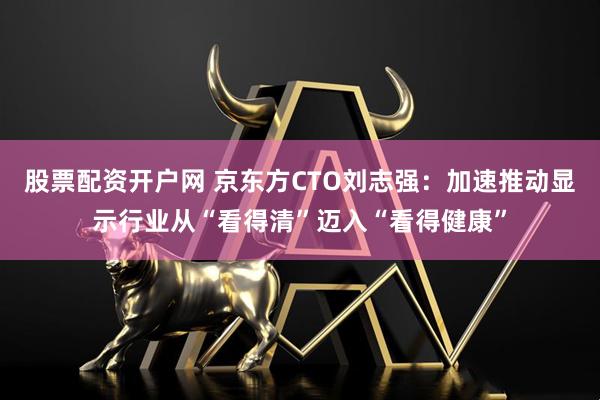 股票配资开户网 京东方CTO刘志强：加速推动显示行业从“看得清”迈入“看得健康”