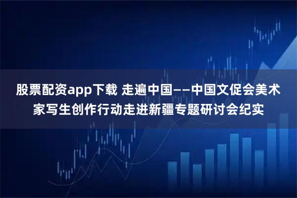 股票配资app下载 走遍中国——中国文促会美术家写生创作行动走进新疆专题研讨会纪实