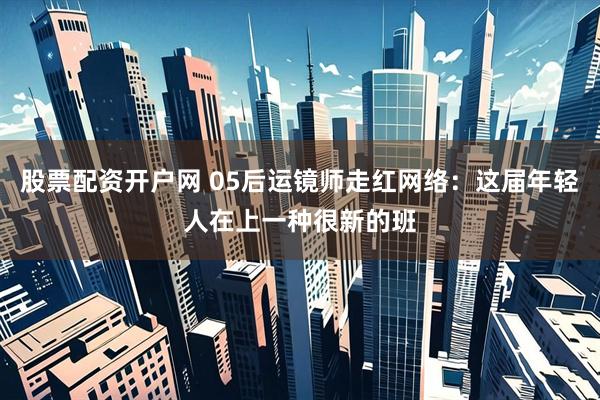 股票配资开户网 05后运镜师走红网络：这届年轻人在上一种很新的班