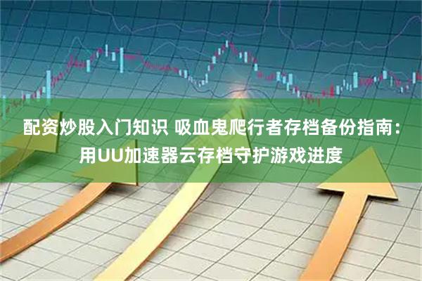 配资炒股入门知识 吸血鬼爬行者存档备份指南：用UU加速器云存档守护游戏进度