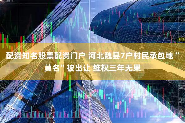 配资知名股票配资门户 河北魏县7户村民承包地“莫名”被出让 维权三年无果